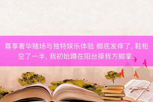 尊享奢华赌场与独特娱乐体验 脚底发痒了, 鞋柜空了一半, 我初始蹲在阳台摸我方脚掌。