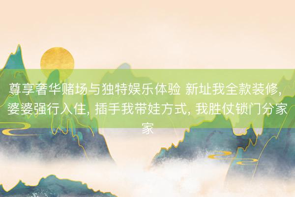 尊享奢华赌场与独特娱乐体验 新址我全款装修, 婆婆强行入住, 插手我带娃方式, 我胜仗锁门分家