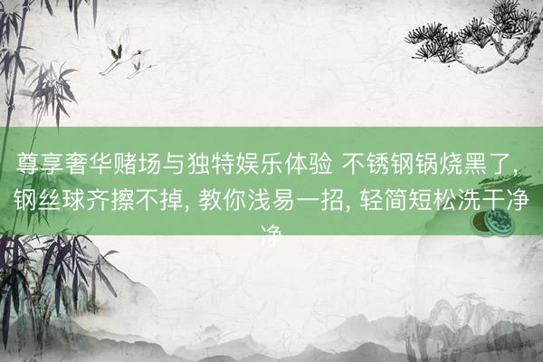 尊享奢华赌场与独特娱乐体验 不锈钢锅烧黑了, 钢丝球齐擦不掉, 教你浅易一招, 轻简短松洗干净