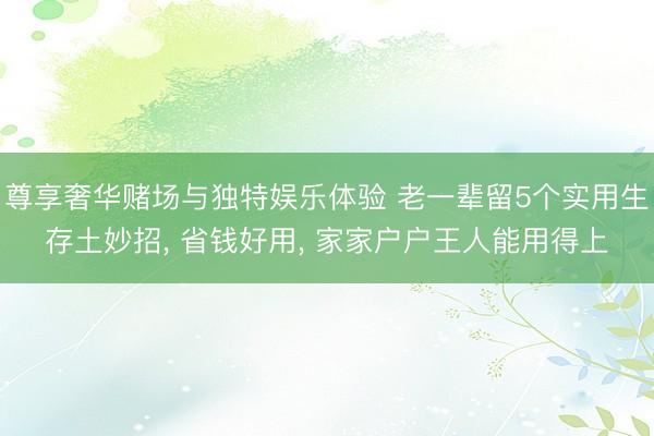 尊享奢华赌场与独特娱乐体验 老一辈留5个实用生存土妙招, 省钱好用, 家家户户王人能用得上