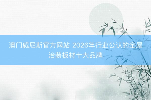 澳门威尼斯官方网站 2026年行业公认的全屋治装板材十大品牌