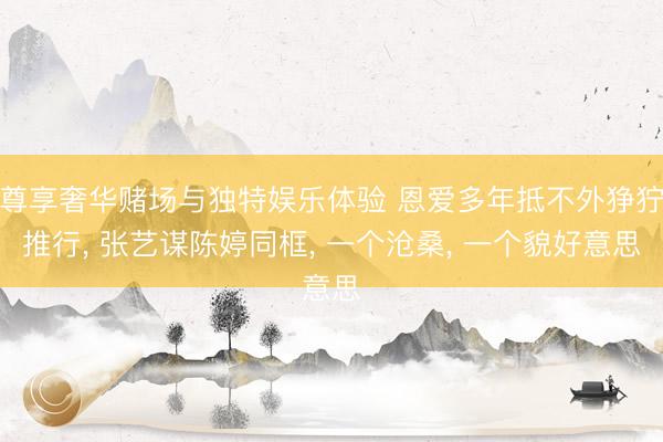 尊享奢华赌场与独特娱乐体验 恩爱多年抵不外狰狞推行， 张艺谋陈婷同框， 一个沧桑， 一个貌好意思