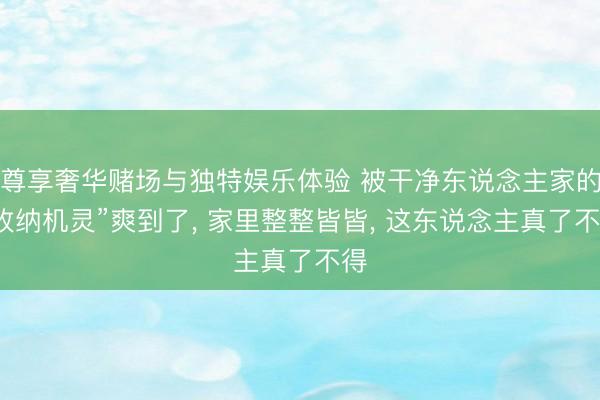 尊享奢华赌场与独特娱乐体验 被干净东说念主家的“收纳机灵”爽到了， 家里整整皆皆， 这东说念主真了不得