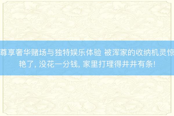 尊享奢华赌场与独特娱乐体验 被浑家的收纳机灵惊艳了， 没花一分钱， 家里打理得井井有条!