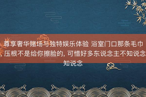 尊享奢华赌场与独特娱乐体验 浴室门口那条毛巾， 压根不是给你擦脸的， 可惜好多东说念主不知说念