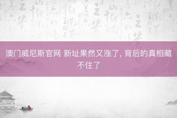 澳门威尼斯官网 新址果然又涨了， 背后的真相藏不住了