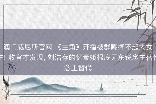澳门威尼斯官网 《主角》开播被群嘲撑不起大女主! 收官才发现, 刘浩存的忆秦娥根底无东说念主替代
