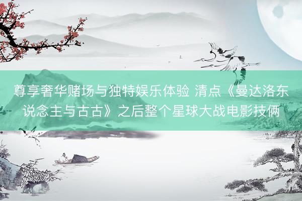 尊享奢华赌场与独特娱乐体验 清点《曼达洛东说念主与古古》之后整个星球大战电影技俩