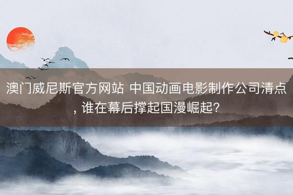 澳门威尼斯官方网站 中国动画电影制作公司清点, 谁在幕后撑起国漫崛起?