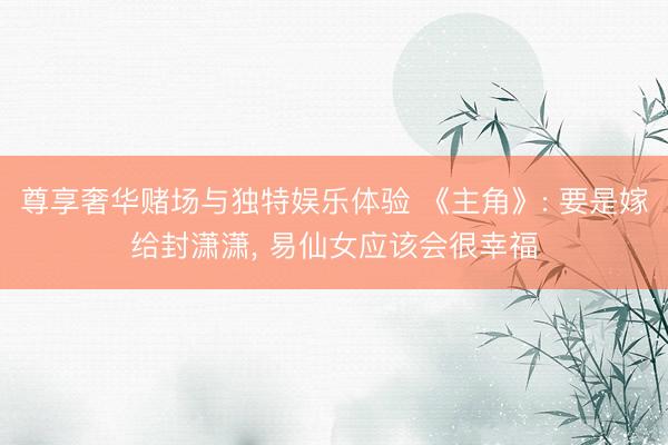 尊享奢华赌场与独特娱乐体验 《主角》: 要是嫁给封潇潇, 易仙女应该会很幸福