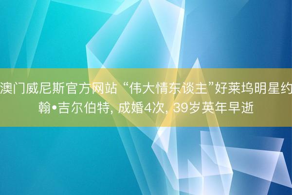 澳门威尼斯官方网站 “伟大情东谈主”好莱坞明星约翰•吉尔伯特, 成婚4次, 39岁英年早逝