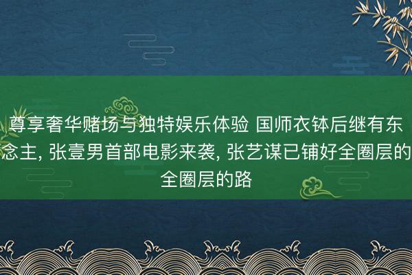 尊享奢华赌场与独特娱乐体验 国师衣钵后继有东说念主, 张壹男首部电影来袭, 张艺谋已铺好全圈层的路