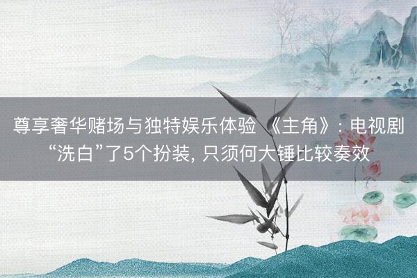 尊享奢华赌场与独特娱乐体验 《主角》: 电视剧“洗白”了5个扮装， 只须何大锤比较奏效