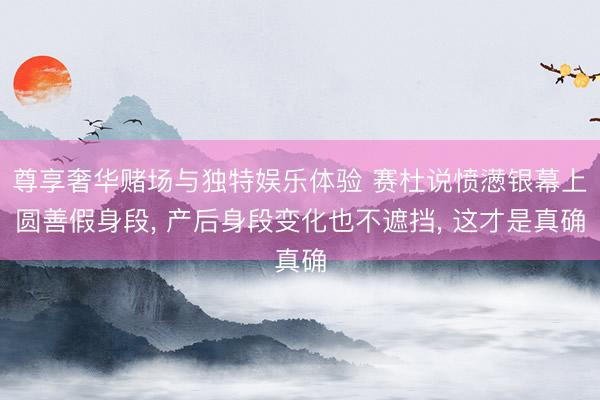 尊享奢华赌场与独特娱乐体验 赛杜说愤懑银幕上圆善假身段， 产后身段变化也不遮挡， 这才是真确