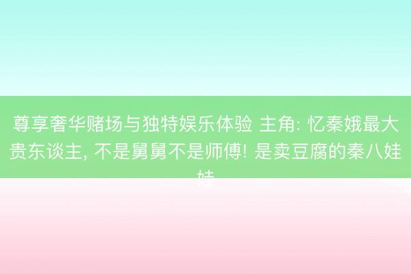 尊享奢华赌场与独特娱乐体验 主角: 忆秦娥最大贵东谈主， 不是舅舅不是师傅! 是卖豆腐的秦八娃