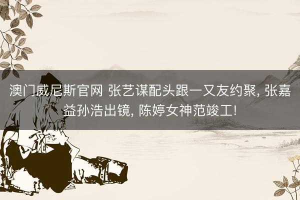 澳门威尼斯官网 张艺谋配头跟一又友约聚， 张嘉益孙浩出镜， 陈婷女神范竣工!