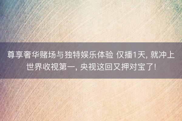尊享奢华赌场与独特娱乐体验 仅播1天, 就冲上世界收视第一, 央视这回又押对宝了!
