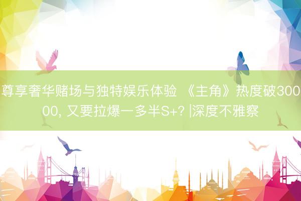 尊享奢华赌场与独特娱乐体验 《主角》热度破30000, 又要拉爆一多半S+? |深度不雅察