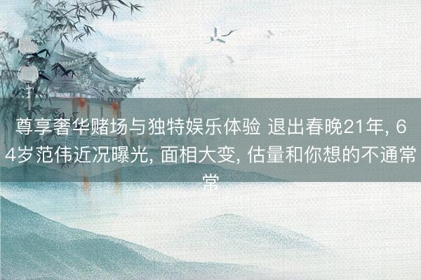 尊享奢华赌场与独特娱乐体验 退出春晚21年, 64岁范伟近况曝光, 面相大变, 估量和你想的不通常