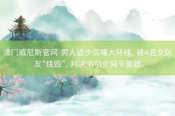 澳门威尼斯官网 男人徒步贡嘎大环线， 被4名女队友“烧毁”， 判决书引全网千里默