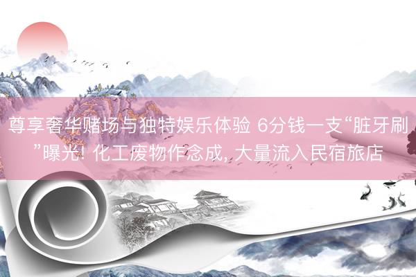尊享奢华赌场与独特娱乐体验 6分钱一支“脏牙刷”曝光! 化工废物作念成, 大量流入民宿旅店