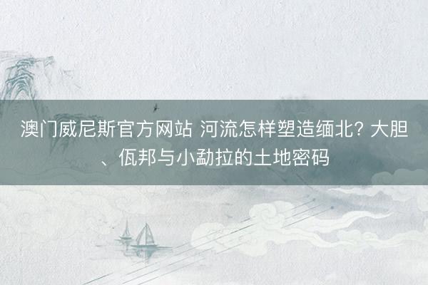 澳门威尼斯官方网站 河流怎样塑造缅北? 大胆、佤邦与小勐拉的土地密码