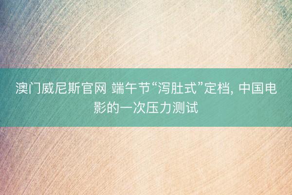 澳门威尼斯官网 端午节“泻肚式”定档， 中国电影的一次压力测试