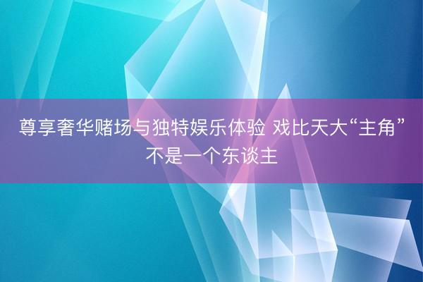 尊享奢华赌场与独特娱乐体验 戏比天大“主角”不是一个东谈主