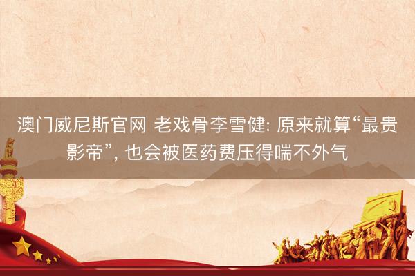 澳门威尼斯官网 老戏骨李雪健: 原来就算“最贵影帝”， 也会被医药费压得喘不外气
