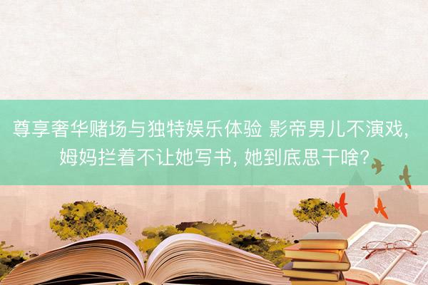 尊享奢华赌场与独特娱乐体验 影帝男儿不演戏, 姆妈拦着不让她写书, 她到底思干啥?