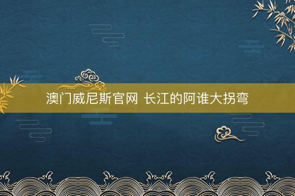 澳门威尼斯官网 长江的阿谁大拐弯