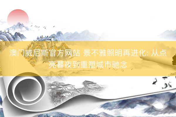 澳门威尼斯官方网站 景不雅照明再进化: 从点亮暮夜到重塑城市驰念