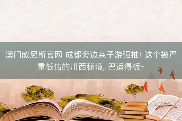 澳门威尼斯官网 成都旁边亲子游强推! 这个被严重低估的川西秘境， 巴适得板~