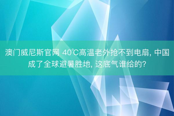 澳门威尼斯官网 40℃高温老外抢不到电扇, 中国成了全球避暑胜地, 这底气谁给的?