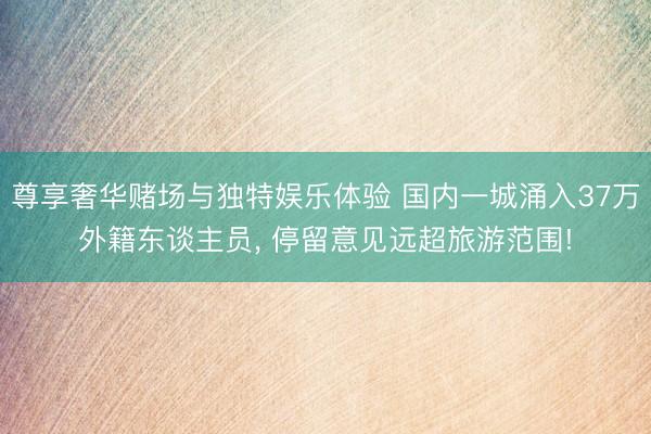尊享奢华赌场与独特娱乐体验 国内一城涌入37万外籍东谈主员, 停留意见远超旅游范围!