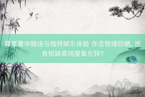 尊享奢华赌场与独特娱乐体验 作念物理防晒, 岂肯短缺高纯度氧化锌?