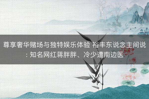 尊享奢华赌场与独特娱乐体验 裕丰东说念主间说: 知名网红蒋胖胖、冷少遭南边医