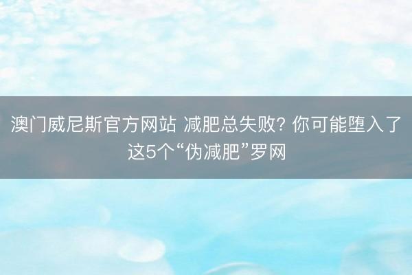 澳门威尼斯官方网站 减肥总失败? 你可能堕入了这5个“伪减肥”罗网
