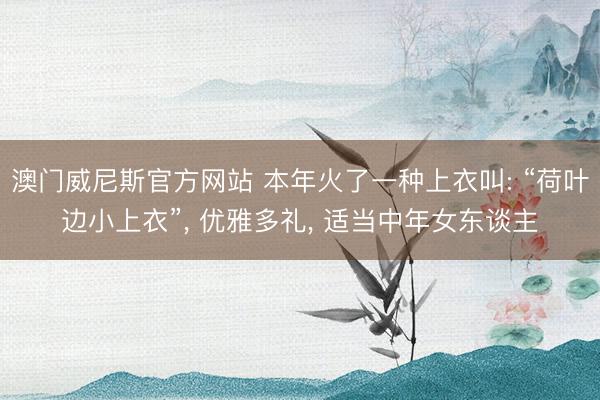 澳门威尼斯官方网站 本年火了一种上衣叫: “荷叶边小上衣”, 优雅多礼, 适当中年女东谈主