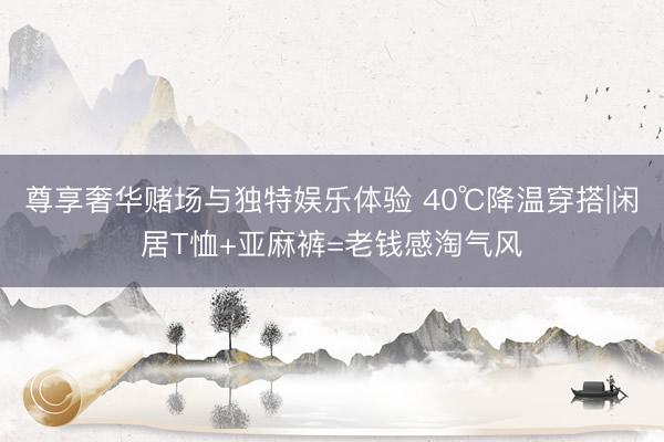 尊享奢华赌场与独特娱乐体验 40℃降温穿搭|闲居T恤+亚麻裤=老钱感淘气风
