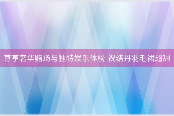 尊享奢华赌场与独特娱乐体验 祝绪丹羽毛裙超甜