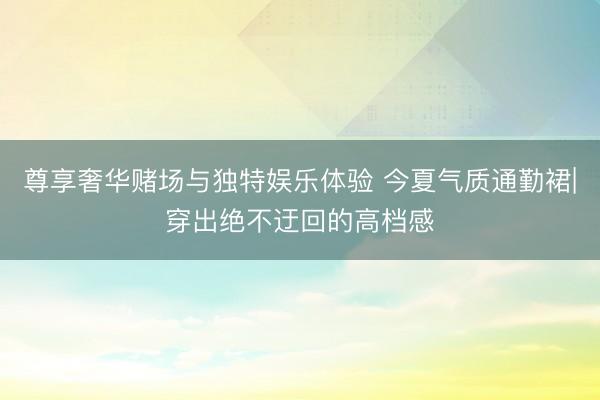 尊享奢华赌场与独特娱乐体验 今夏气质通勤裙|穿出绝不迂回的高档感