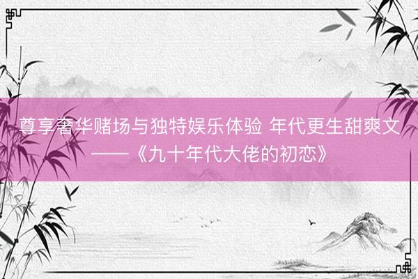 尊享奢华赌场与独特娱乐体验 年代更生甜爽文——《九十年代大佬的初恋》