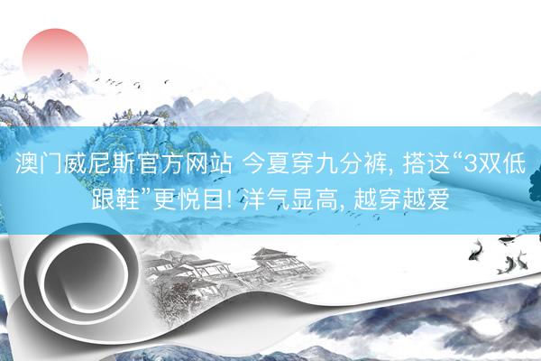澳门威尼斯官方网站 今夏穿九分裤， 搭这“3双低跟鞋”更悦目! 洋气显高， 越穿越爱