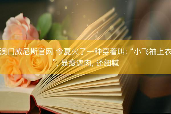 澳门威尼斯官网 今夏火了一种穿着叫: “小飞袖上衣”, 显瘦遮肉, 还细腻