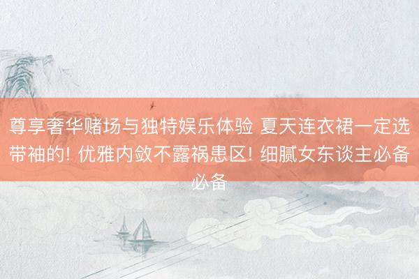 尊享奢华赌场与独特娱乐体验 夏天连衣裙一定选带袖的! 优雅内敛不露祸患区! 细腻女东谈主必备