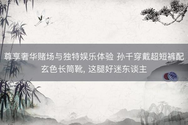 尊享奢华赌场与独特娱乐体验 孙千穿戴超短裤配玄色长筒靴, 这腿好迷东谈主
