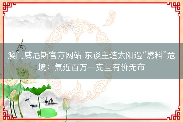 澳门威尼斯官方网站 东谈主造太阳遇“燃料”危境：氚近百万一克且有价无市
