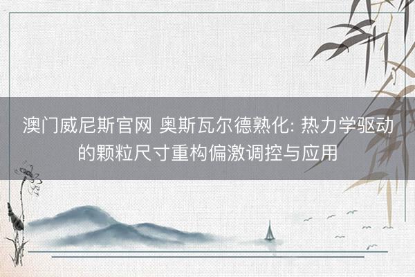 澳门威尼斯官网 奥斯瓦尔德熟化: 热力学驱动的颗粒尺寸重构偏激调控与应用
