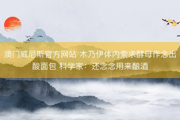 澳门威尼斯官方网站 木乃伊体内索求酵母作念出酸面包 科学家:还念念用来酿酒